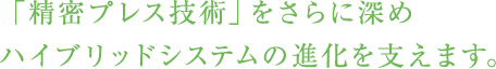 「精密プレス技術」をさらに深めハイブリッドシステムの進化を支えます。