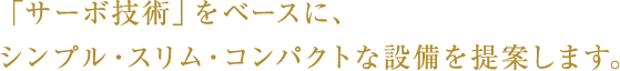 「サーボ技術」をベースに、シンプル・スリム・コンパクトな設備を提案します。