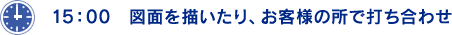 15：00 図面を描いたり、お客様の所で打ち合わせ。