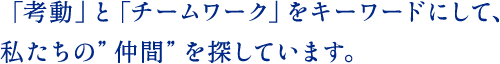 「考動」と「チームワーク」をキーワードにして、私たちの”仲間”を探しています。